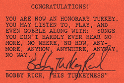 CONGRATULATIONS! YOU ARE NOW AN HONORARY TURKEY. YOU MAY LISTEN TO, PLAY, AND EVEN GOBBLE ALONG WITH: SONGS YOU DON'T HARDLY EVER HEAR NO MORE, NO WHERE, NO HOW, ANYMORE, ANYHOW, ANYWHERE, ANYWAY, NO WAY. BOBBY RICH, HIS TURKEYNESS